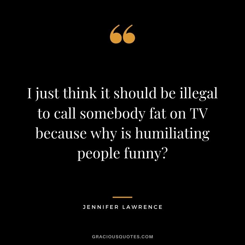 I just think it should be illegal to call somebody fat on TV because why is humiliating people funny