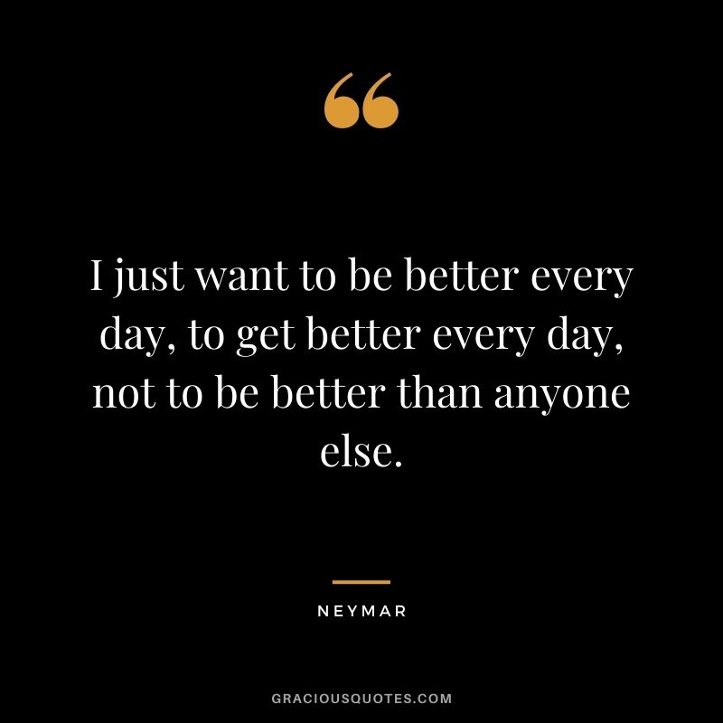 I just want to be better every day, to get better every day, not to be better than anyone else.