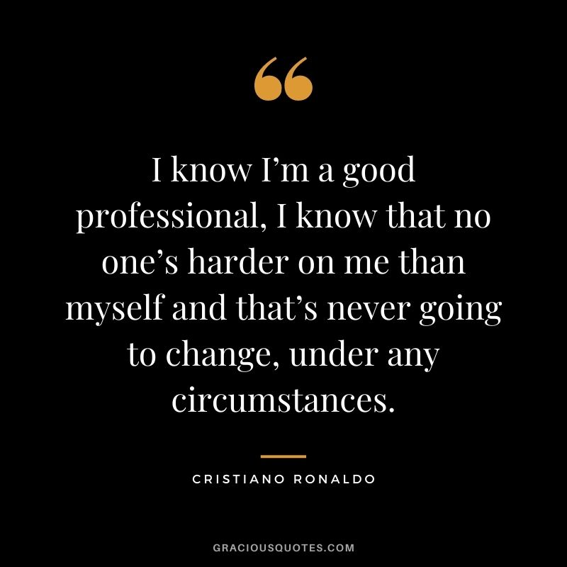 I know I’m a good professional, I know that no one’s harder on me than myself and that’s never going to change, under any circumstances.