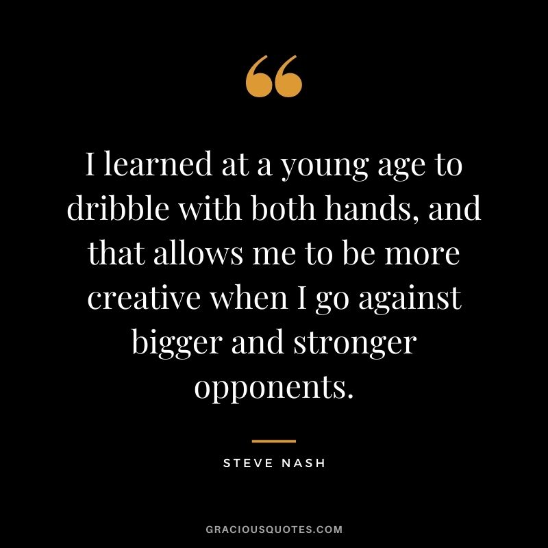 I learned at a young age to dribble with both hands, and that allows me to be more creative when I go against bigger and stronger opponents.