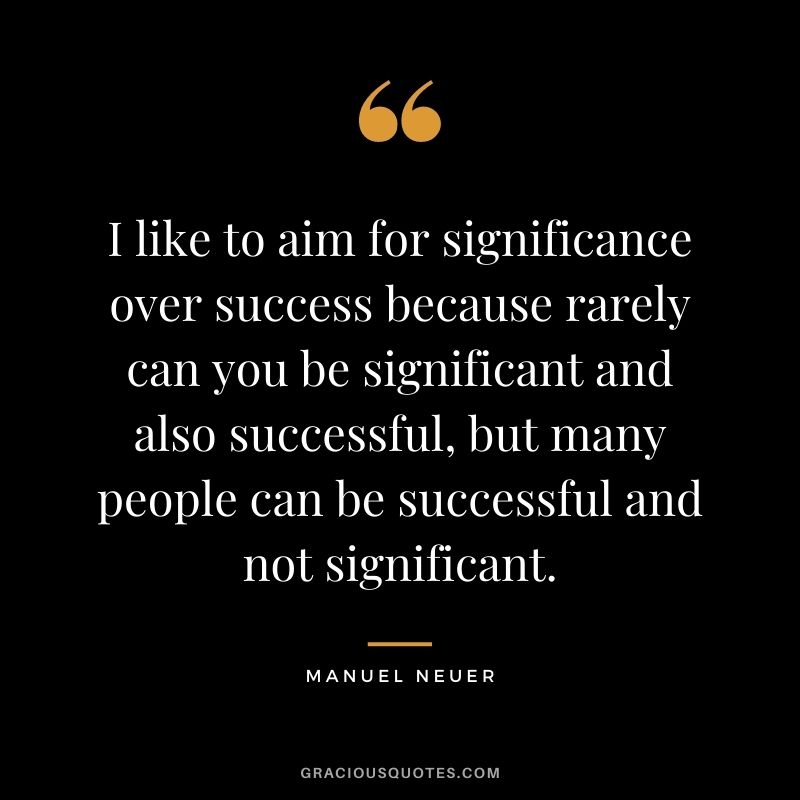I like to aim for significance over success because rarely can you be significant and also successful, but many people can be successful and not significant.