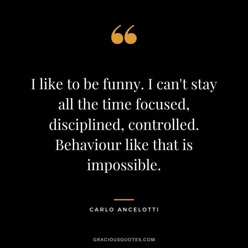 I like to be funny. I can't stay all the time focused, disciplined, controlled. Behaviour like that is impossible.