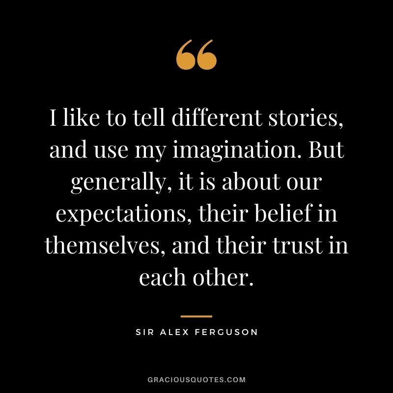 I like to tell different stories, and use my imagination. But generally, it is about our expectations, their belief in themselves, and their trust in each other.