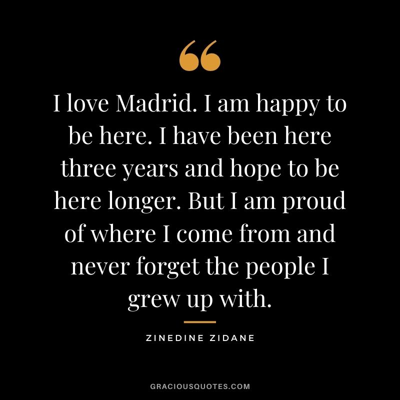 I love Madrid. I am happy to be here. I have been here three years and hope to be here longer. But I am proud of where I come from and never forget the people I grew up with.
