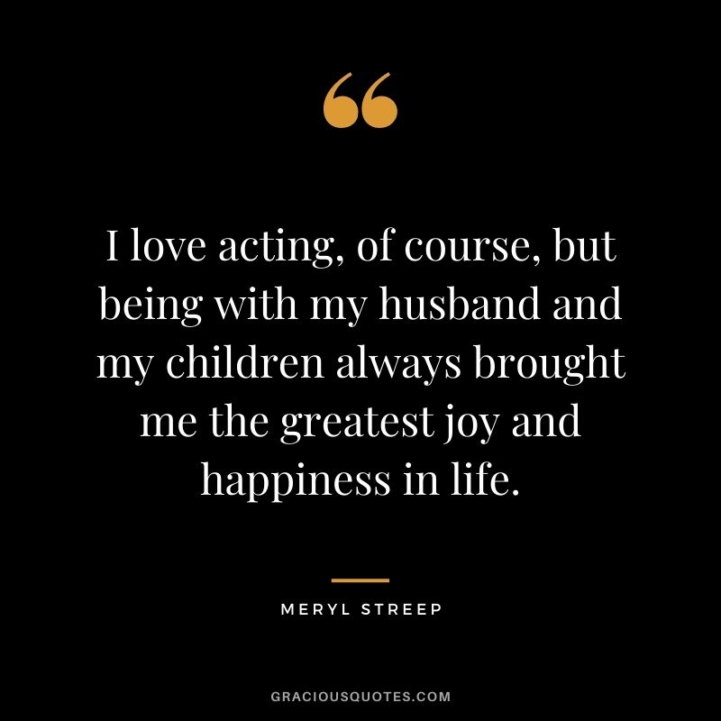 I love acting, of course, but being with my husband and my children always brought me the greatest joy and happiness in life.