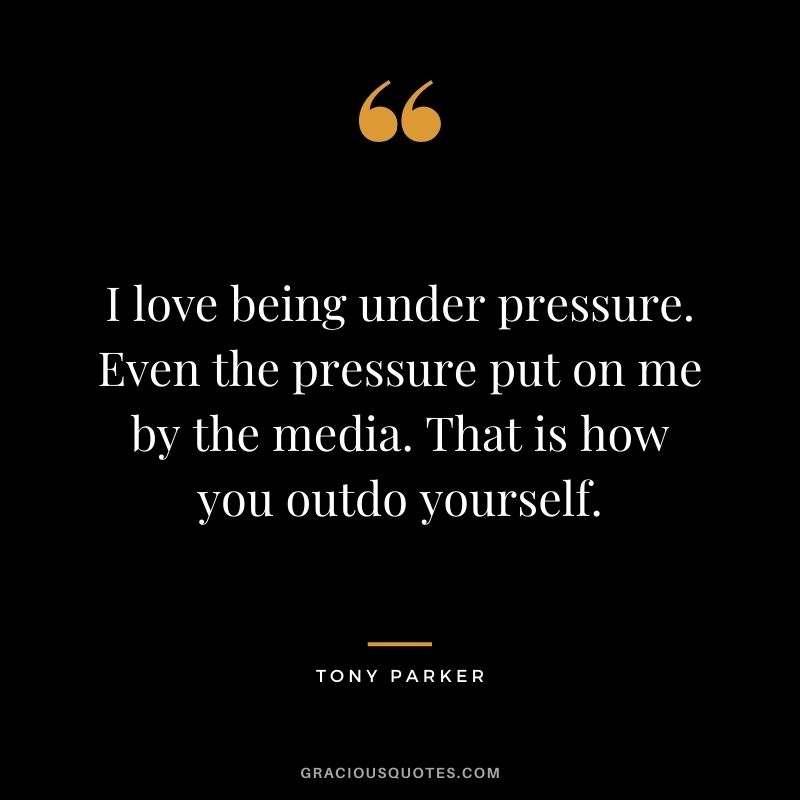 I love being under pressure. Even the pressure put on me by the media. That is how you outdo yourself.