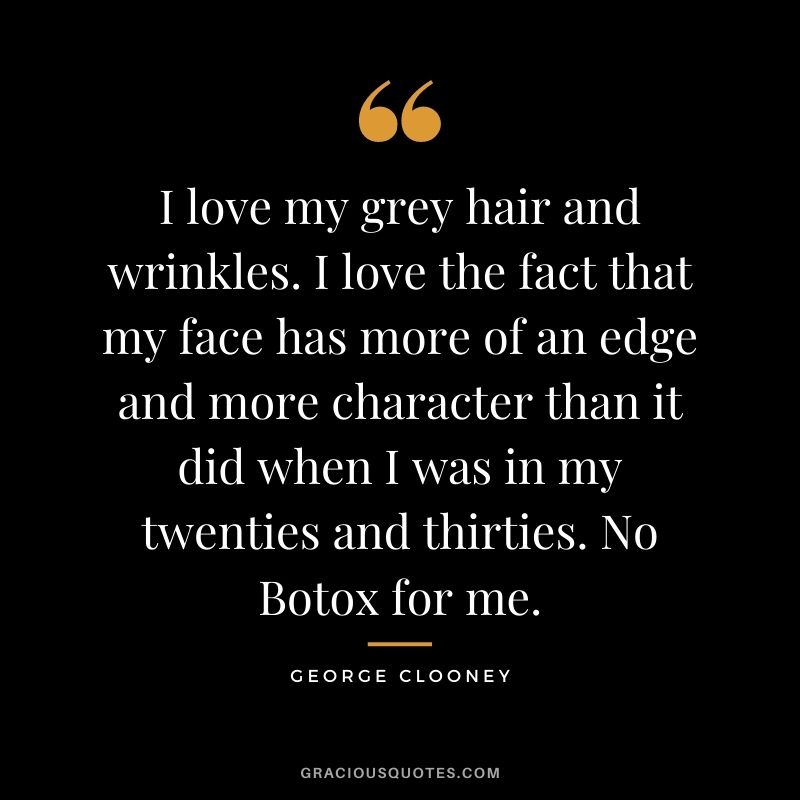 I love my grey hair and wrinkles. I love the fact that my face has more of an edge and more character than it did when I was in my twenties and thirties. No Botox for me.
