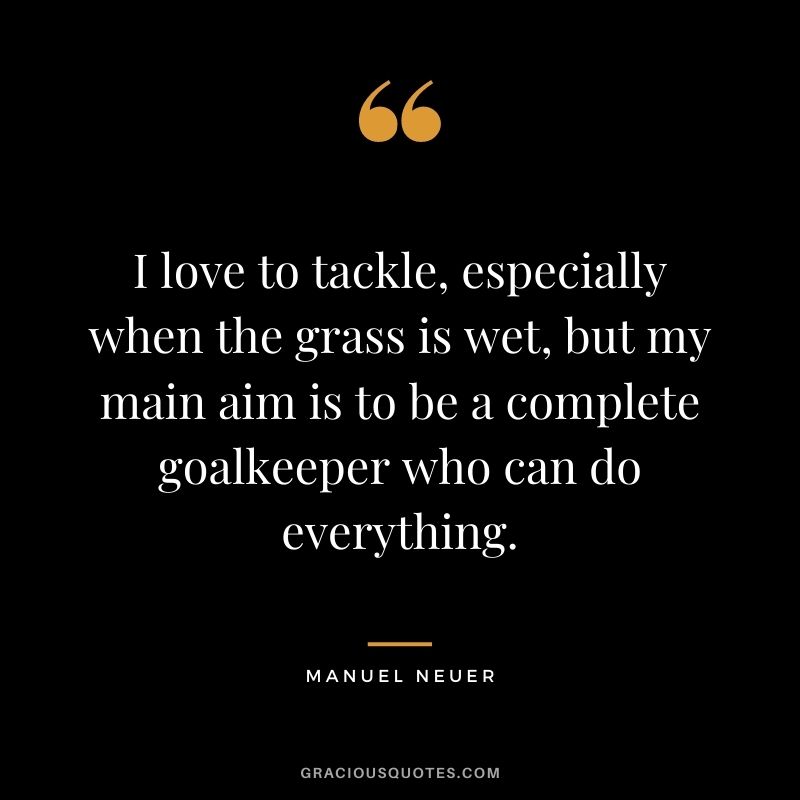 I love to tackle, especially when the grass is wet, but my main aim is to be a complete goalkeeper who can do everything.