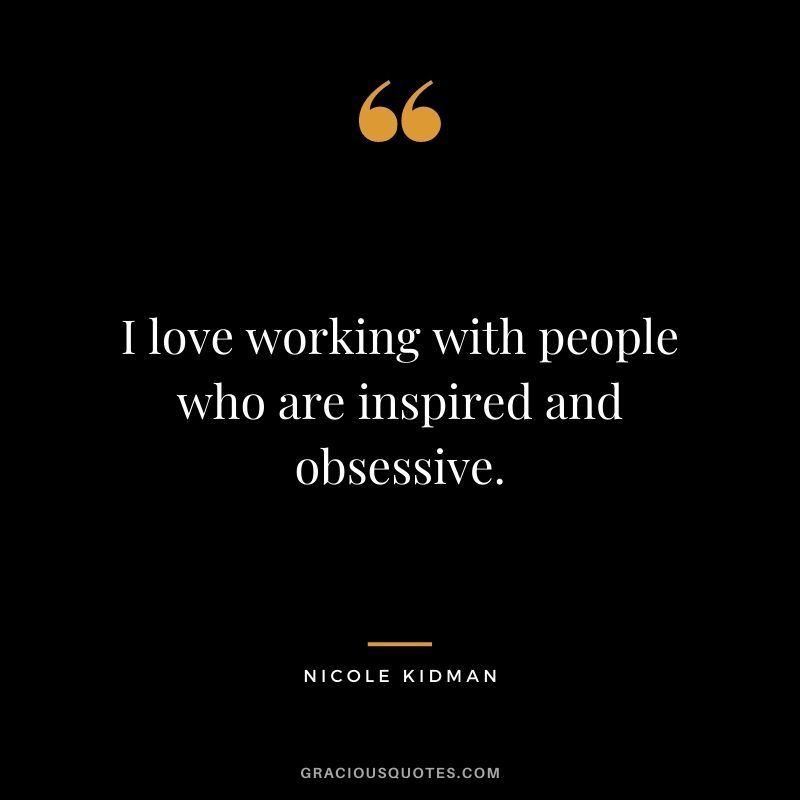I love working with people who are inspired and obsessive.