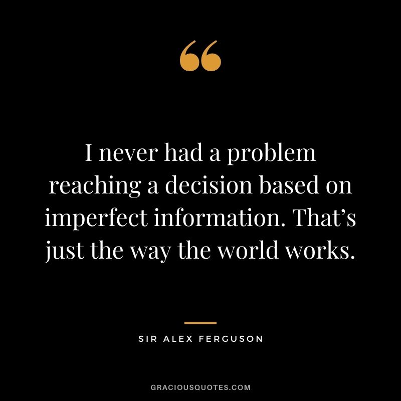 I never had a problem reaching a decision based on imperfect information. That’s just the way the world works.