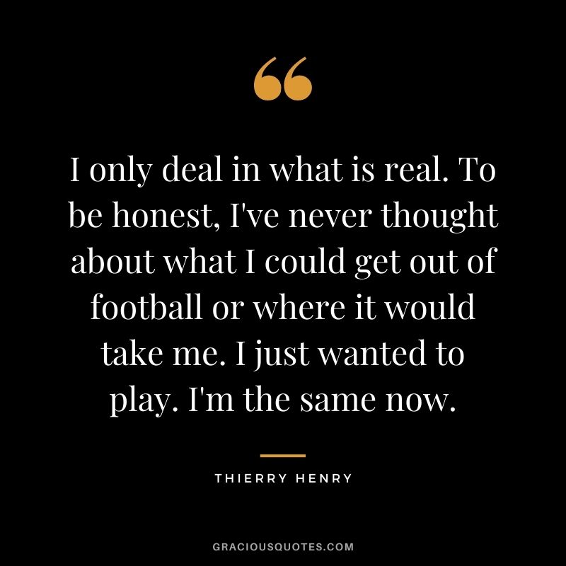 I only deal in what is real. To be honest, I've never thought about what I could get out of football or where it would take me. I just wanted to play. I'm the same now.