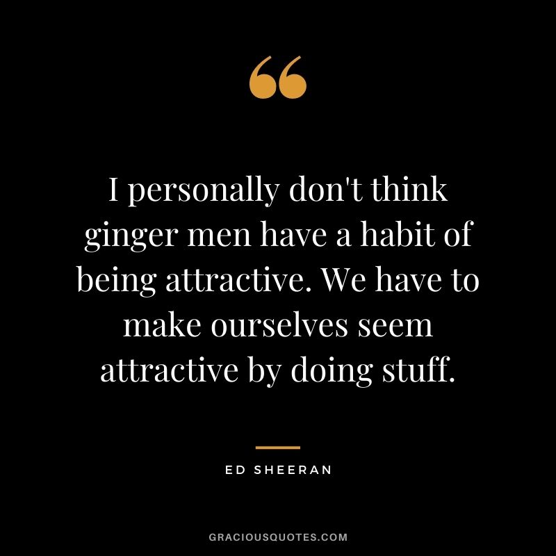 I personally don't think ginger men have a habit of being attractive. We have to make ourselves seem attractive by doing stuff.