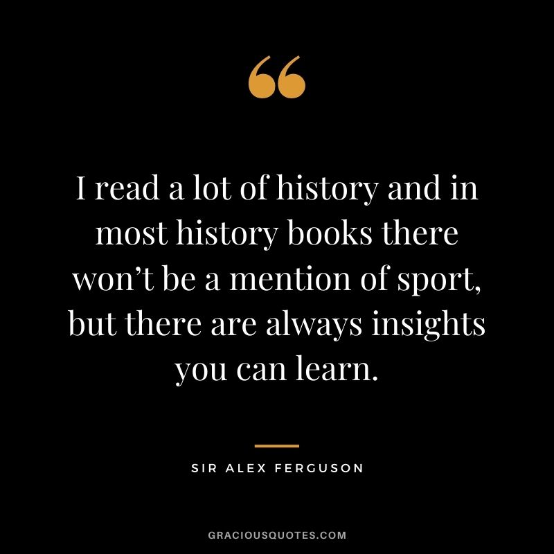 I read a lot of history and in most history books there won’t be a mention of sport, but there are always insights you can learn.