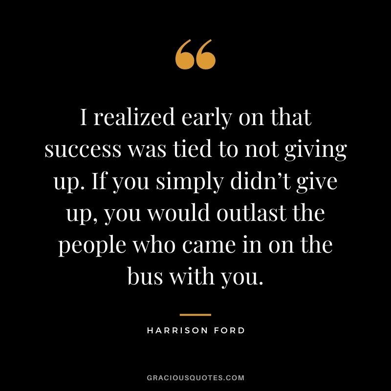 I realized early on that success was tied to not giving up. If you simply didn’t give up, you would outlast the people who came in on the bus with you.