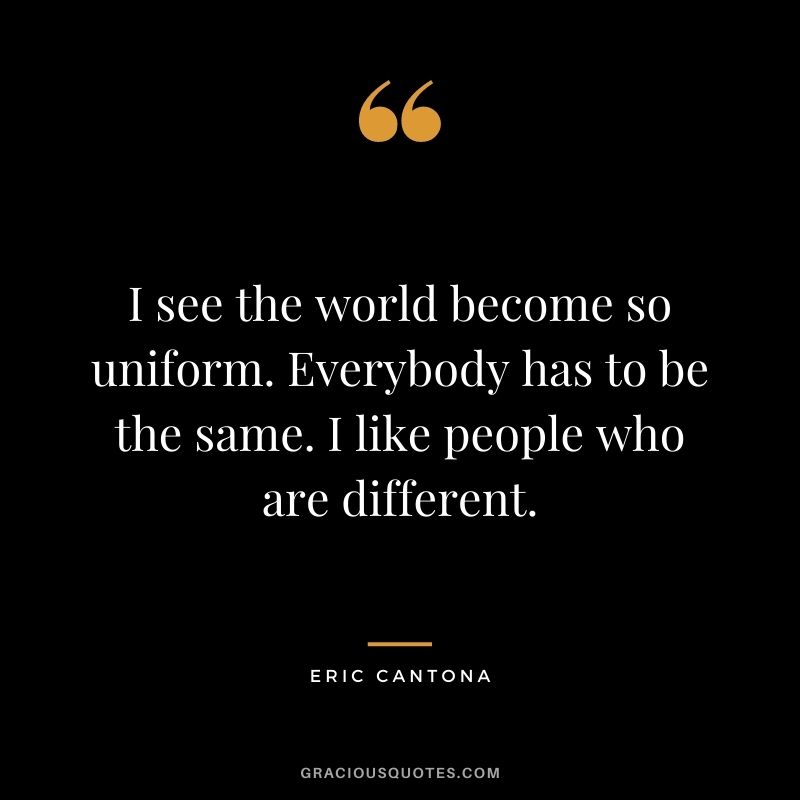 I see the world become so uniform. Everybody has to be the same. I like people who are different.