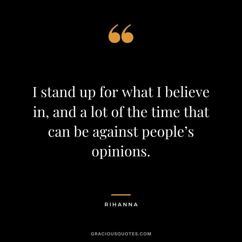 I stand up for what I believe in, and a lot of the time that can be against people’s opinions.