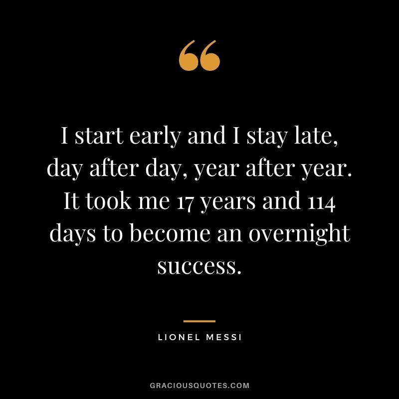 I start early and I stay late, day after day, year after year. It took me 17 years and 114 days to become an overnight success.