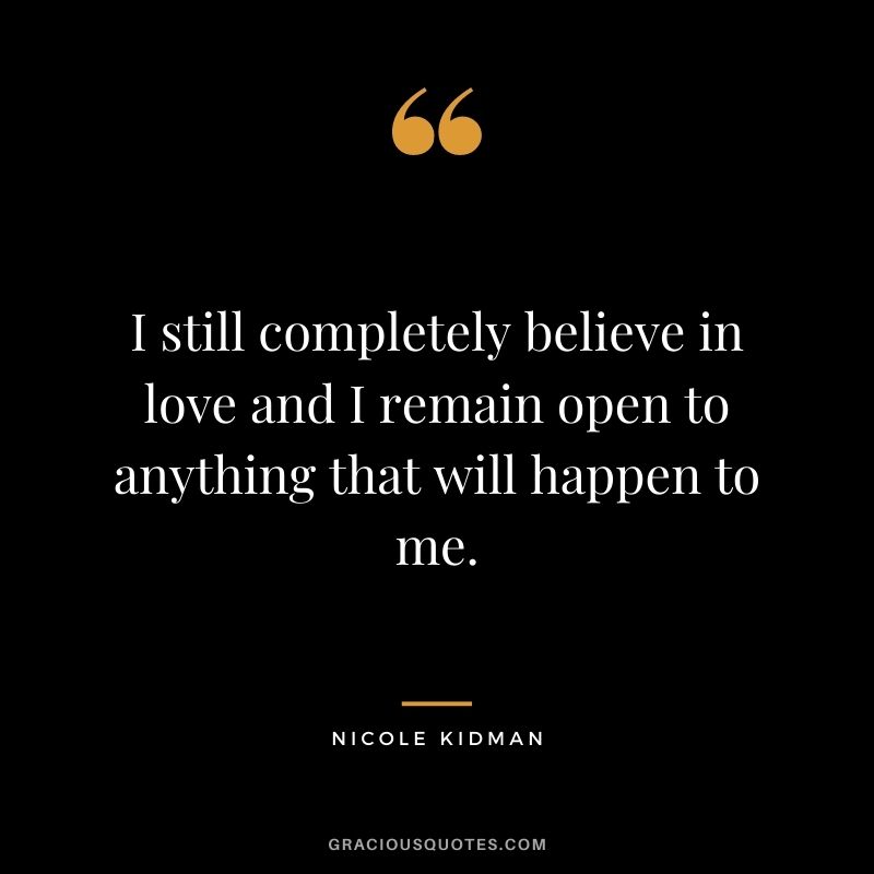 I still completely believe in love and I remain open to anything that will happen to me.