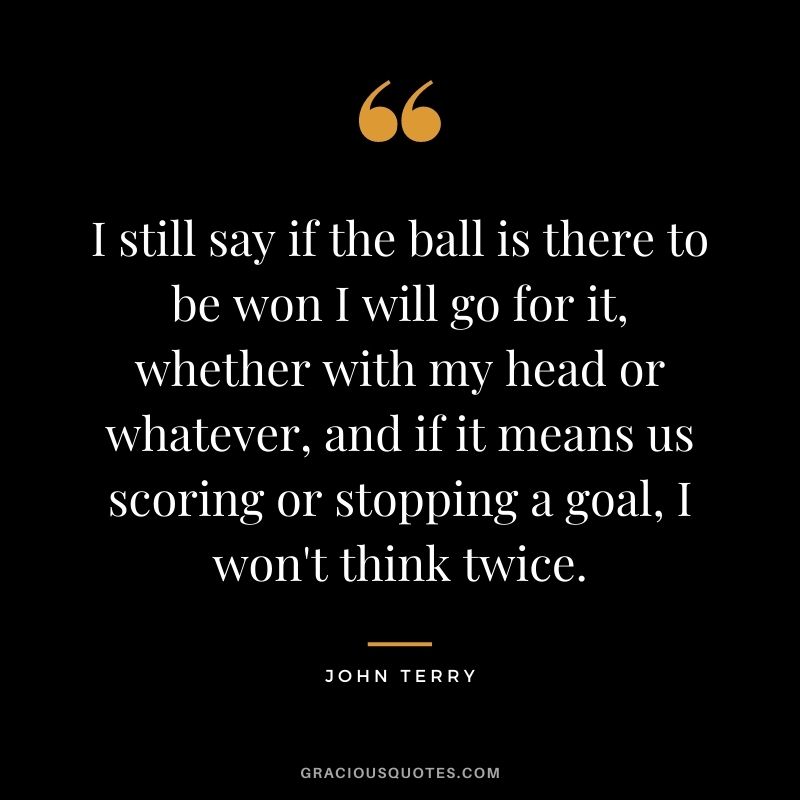 I still say if the ball is there to be won I will go for it, whether with my head or whatever, and if it means us scoring or stopping a goal, I won't think twice.