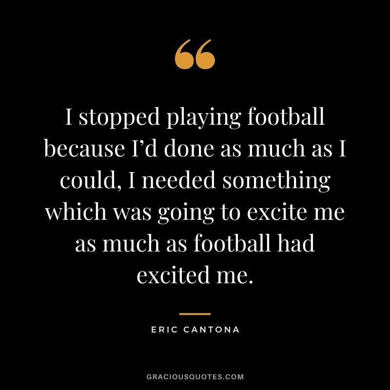 I stopped playing football because I’d done as much as I could, I needed something which was going to excite me as much as football had excited me.