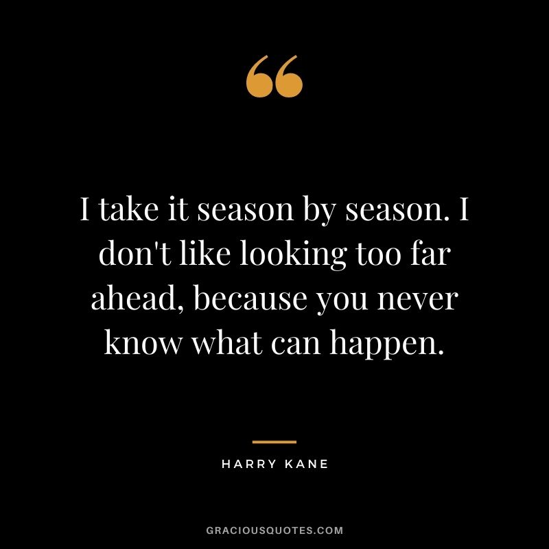 I take it season by season. I don't like looking too far ahead, because you never know what can happen.