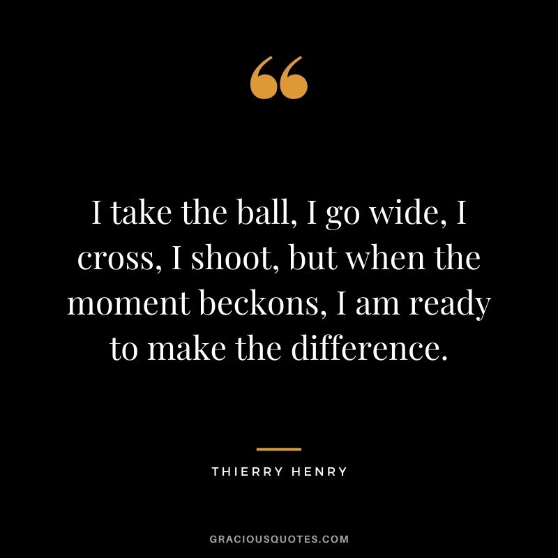 I take the ball, I go wide, I cross, I shoot, but when the moment beckons, I am ready to make the difference.