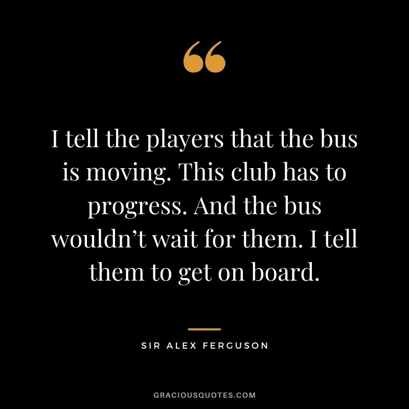 I tell the players that the bus is moving. This club has to progress. And the bus wouldn’t wait for them. I tell them to get on board.