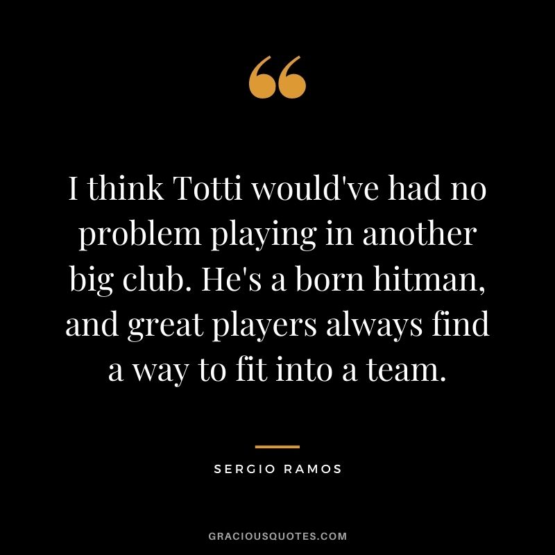 I think Totti would've had no problem playing in another big club. He's a born hitman, and great players always find a way to fit into a team.
