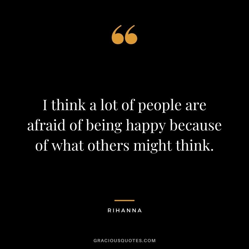 I think a lot of people are afraid of being happy because of what others might think.