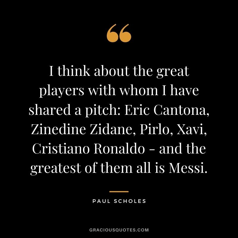 I think about the great players with whom I have shared a pitch Eric Cantona, Zinedine Zidane, Pirlo, Xavi, Cristiano Ronaldo - and the greatest of them all is Messi.