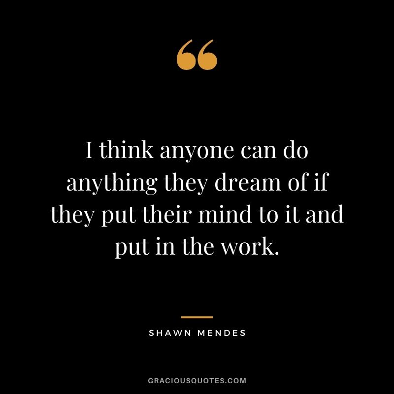 I think anyone can do anything they dream of if they put their mind to it and put in the work.