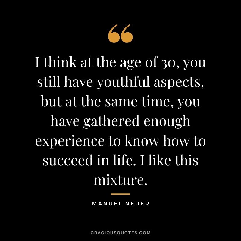 I think at the age of 30, you still have youthful aspects, but at the same time, you have gathered enough experience to know how to succeed in life. I like this mixture.