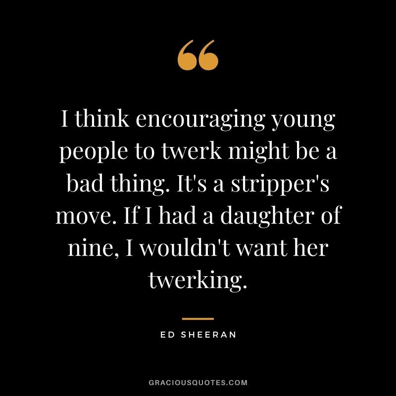 I think encouraging young people to twerk might be a bad thing. It's a stripper's move. If I had a daughter of nine, I wouldn't want her twerking.