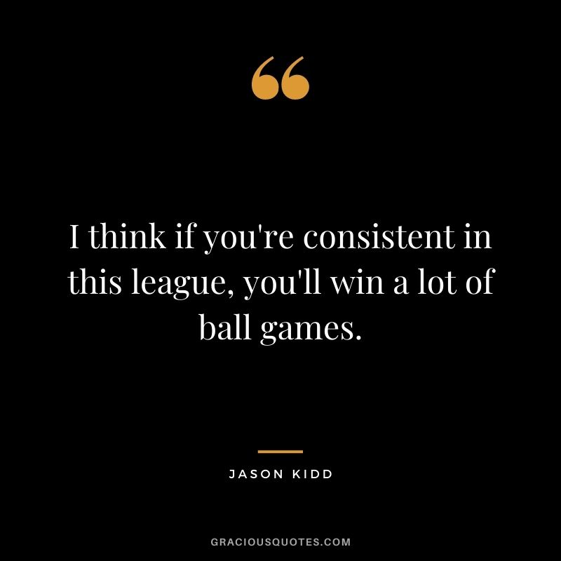 I think if you're consistent in this league, you'll win a lot of ball games.