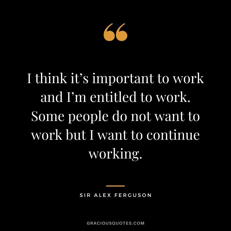 I think it’s important to work and I’m entitled to work. Some people do not want to work but I want to continue working.