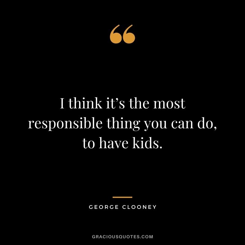 I think it’s the most responsible thing you can do, to have kids.