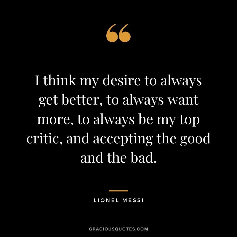 I think my desire to always get better, to always want more, to always be my top critic, and accepting the good and the bad.