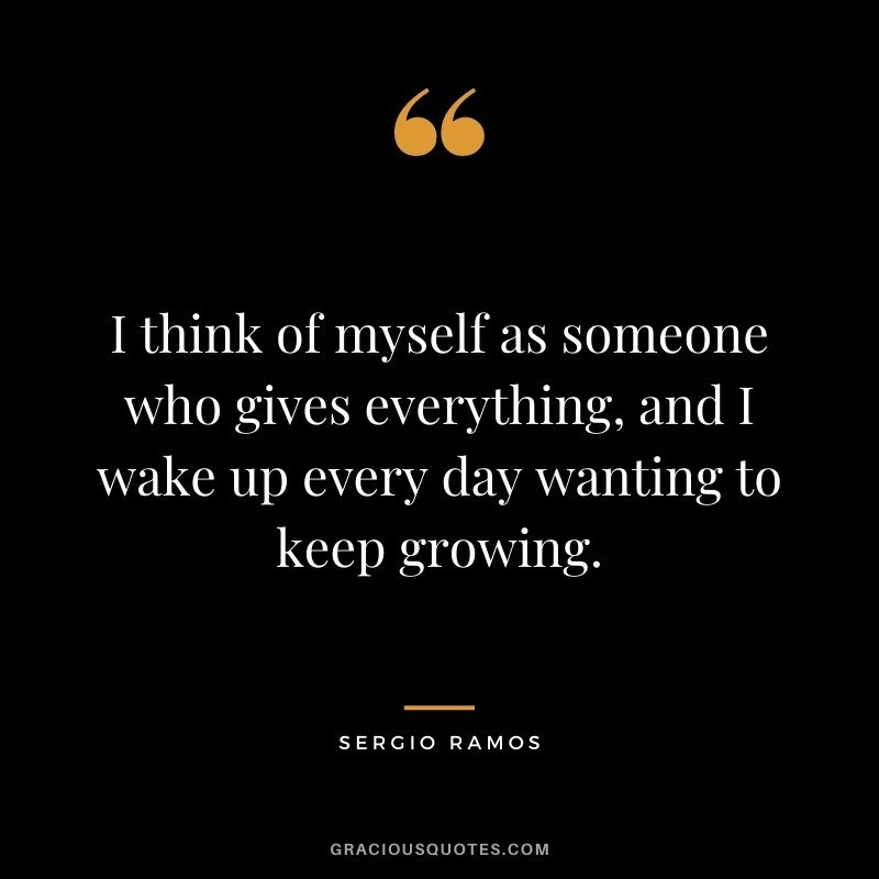 I think of myself as someone who gives everything, and I wake up every day wanting to keep growing.