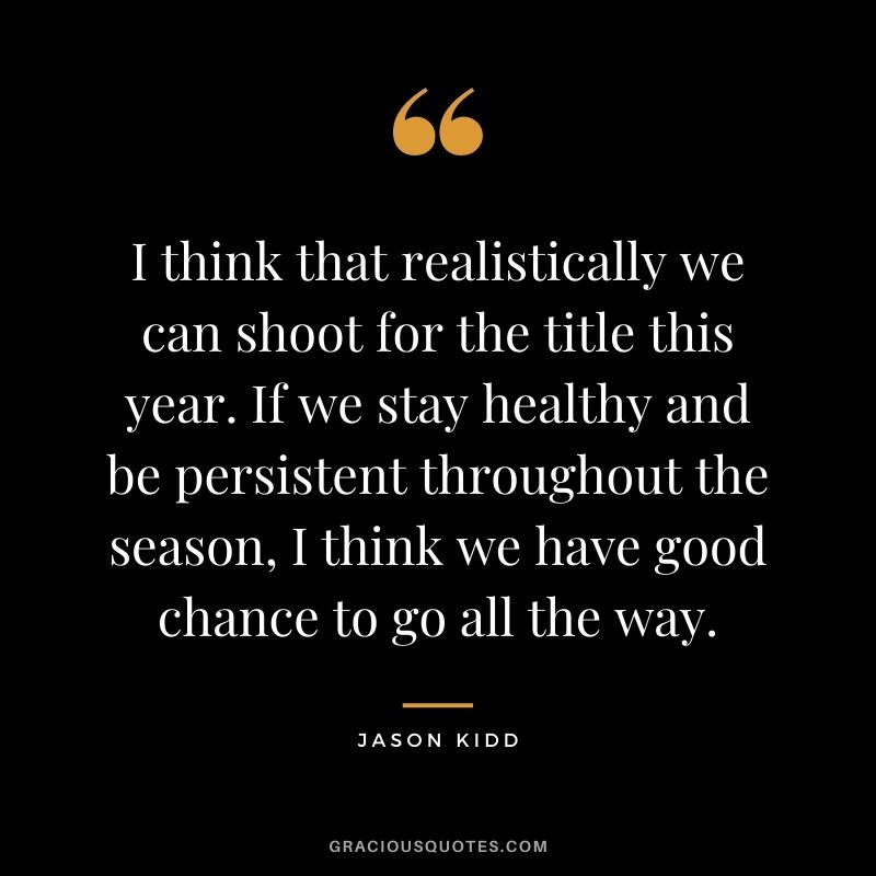 I think that realistically we can shoot for the title this year. If we stay healthy and be persistent throughout the season, I think we have good chance to go all the way.