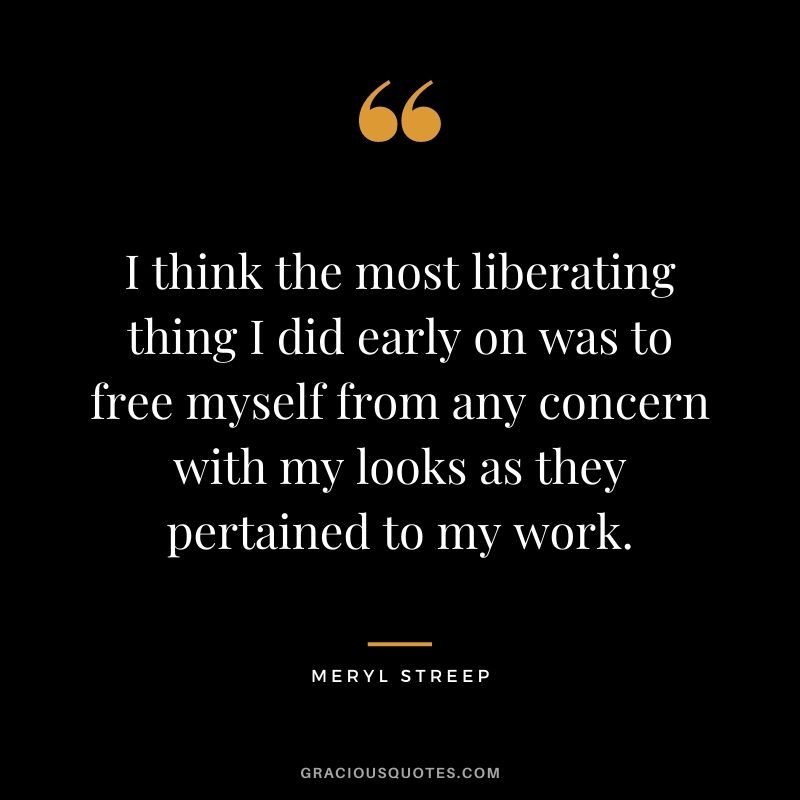 I think the most liberating thing I did early on was to free myself from any concern with my looks as they pertained to my work.