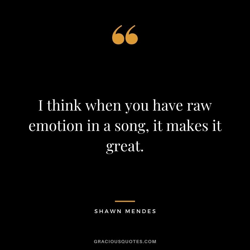 I think when you have raw emotion in a song, it makes it great.