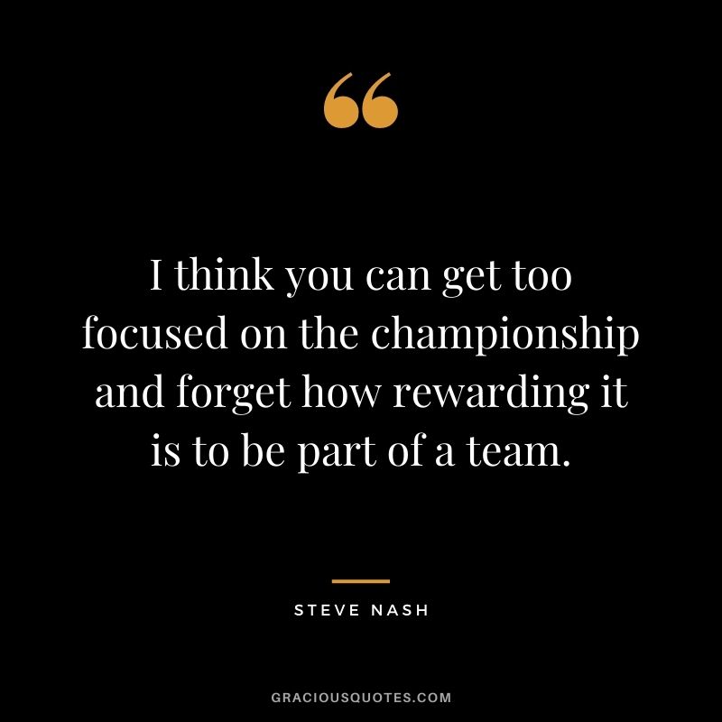 I think you can get too focused on the championship and forget how rewarding it is to be part of a team.