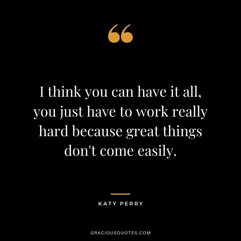 I think you can have it all, you just have to work really hard because great things don't come easily.