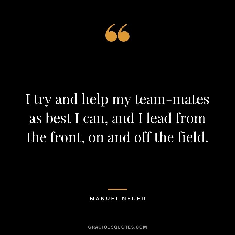 I try and help my team-mates as best I can, and I lead from the front, on and off the field.