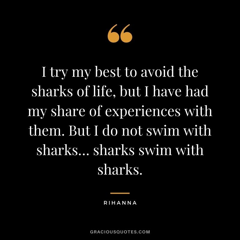 I try my best to avoid the sharks of life, but I have had my share of experiences with them. But I do not swim with sharks… sharks swim with sharks.