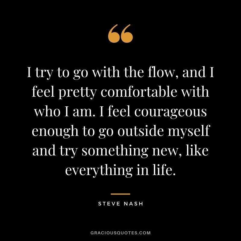 I try to go with the flow, and I feel pretty comfortable with who I am. I feel courageous enough to go outside myself and try something new, like everything in life.