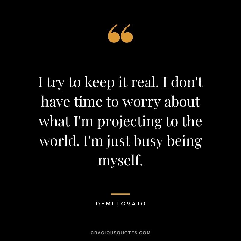 I try to keep it real. I don't have time to worry about what I'm projecting to the world. I'm just busy being myself.