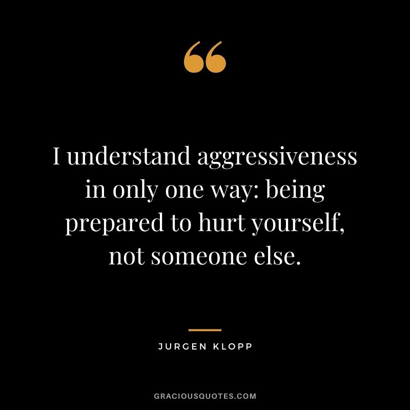 I understand aggressiveness in only one way: being prepared to hurt yourself, not someone else.
