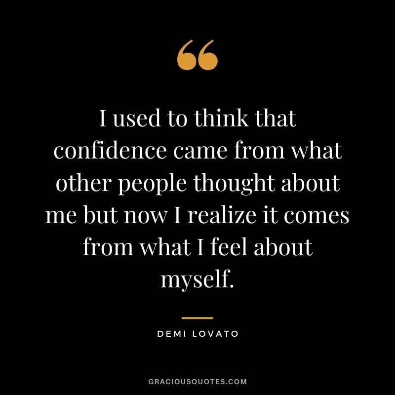 I used to think that confidence came from what other people thought about me but now I realize it comes from what I feel about myself.