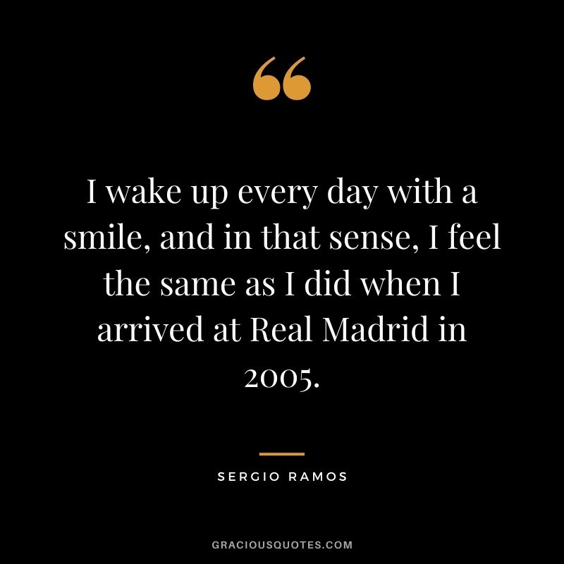 I wake up every day with a smile, and in that sense, I feel the same as I did when I arrived at Real Madrid in 2005.
